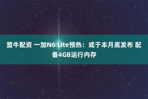 盟牛配资 一加N6 Lite预热：或于本月底发布 配备4GB运行内存