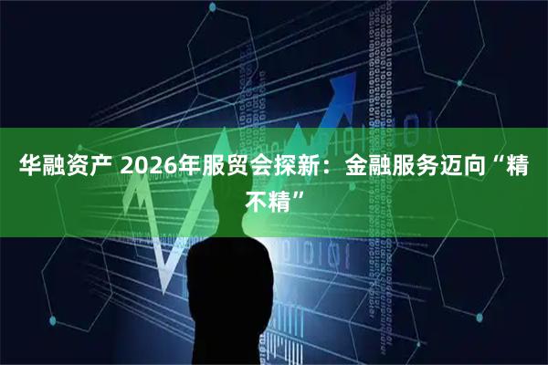 华融资产 2026年服贸会探新:金融服务迈向“精不精”