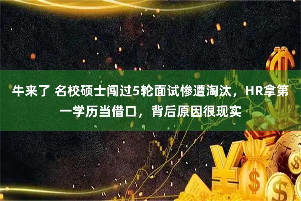 牛来了 名校硕士闯过5轮面试惨遭淘汰，HR拿第一学历当借口，背后原因很现实