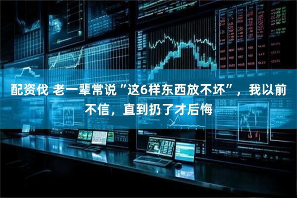 配资伐 老一辈常说“这6样东西放不坏”,我以前不信,直到扔了才后悔