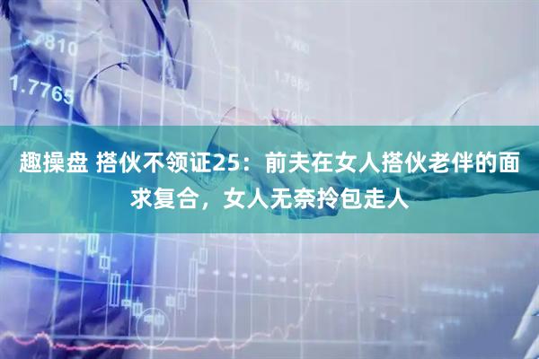 趣操盘 搭伙不领证25：前夫在女人搭伙老伴的面求复合，女人无奈拎包走人