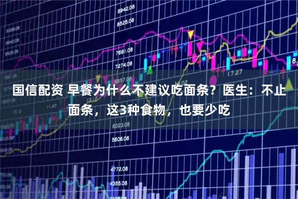 国信配资 早餐为什么不建议吃面条？医生：不止面条，这3种食物，也要少吃