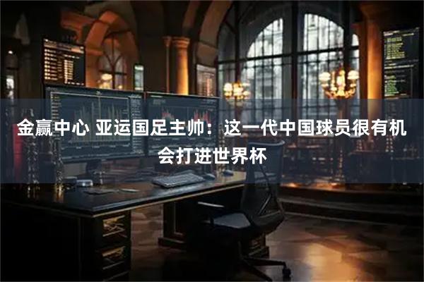 金赢中心 亚运国足主帅:这一代中国球员很有机会打进世界杯