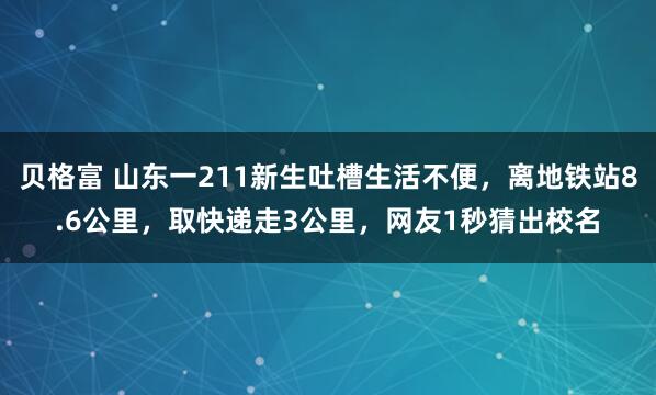 贝格富 山东一211新生吐槽生活不便，离地铁站8.6公里，取快递走3公里，网友1秒猜出校名
