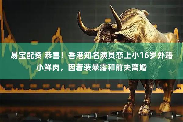 易宝配资 恭喜！香港知名演员恋上小16岁外籍小鲜肉，因着装暴露和前夫离婚