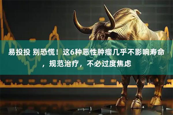 易投投 别恐慌！这6种恶性肿瘤几乎不影响寿命，规范治疗，不必过度焦虑