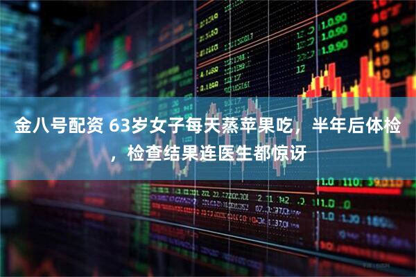 金八号配资 63岁女子每天蒸苹果吃，半年后体检，检查结果连医生都惊讶