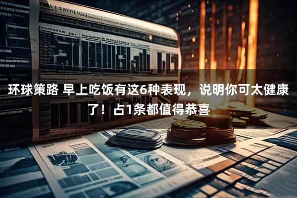 环球策路 早上吃饭有这6种表现，说明你可太健康了！占1条都值得恭喜