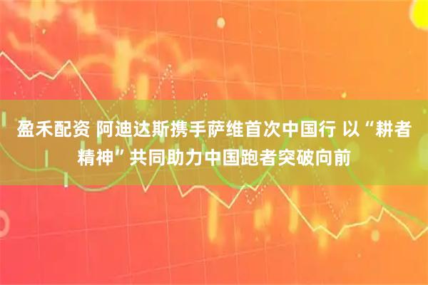 盈禾配资 阿迪达斯携手萨维首次中国行 以“耕者精神”共同助力中国跑者突破向前