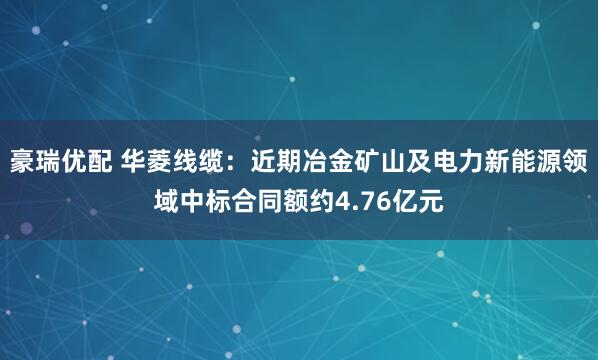 豪瑞优配 华菱线缆：近期冶金矿山及电力新能源领域中标合同额约4.76亿元
