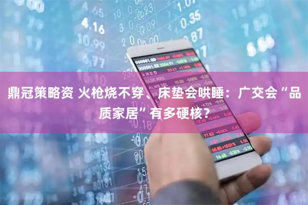 鼎冠策略资 火枪烧不穿、床垫会哄睡:广交会“品质家居”有多硬核?
