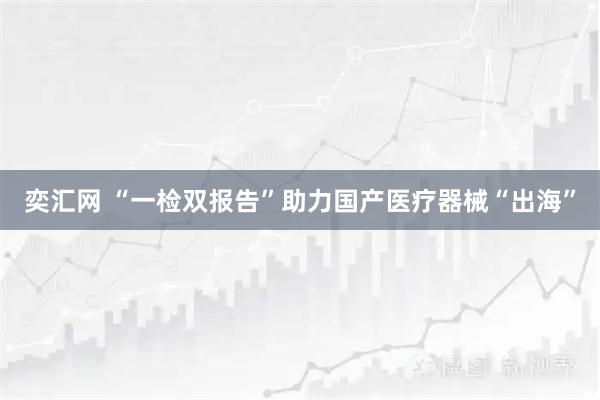 奕汇网 “一检双报告”助力国产医疗器械“出海”