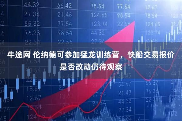 牛途网 伦纳德可参加猛龙训练营，快船交易报价是否改动仍待观察