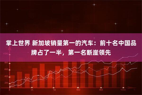 掌上世界 新加坡销量第一的汽车：前十名中国品牌占了一半，第一名断崖领先