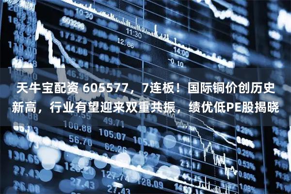 天牛宝配资 605577,7连板!国际铜价创历史新高,行业有望迎来双重共振,绩优低PE股揭晓