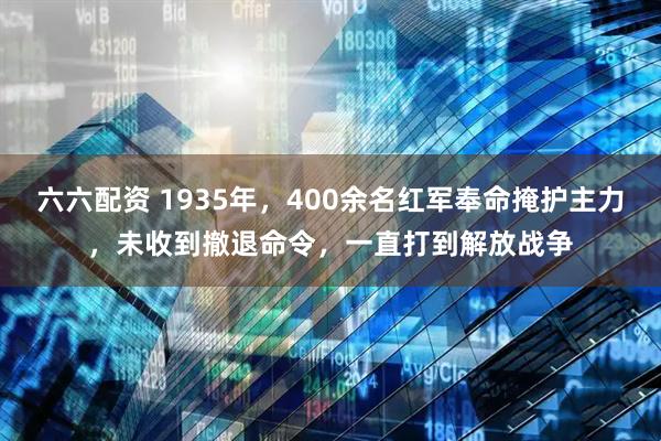 六六配资 1935年，400余名红军奉命掩护主力，未收到撤退命令，一直打到解放战争