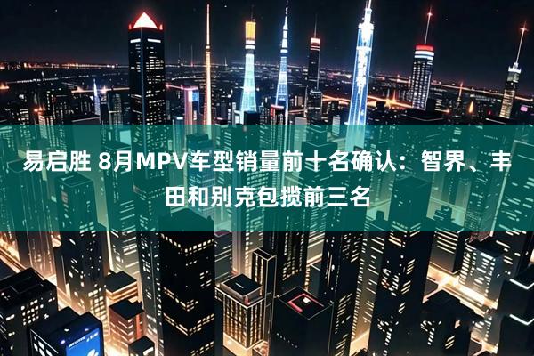 易启胜 8月MPV车型销量前十名确认:智界、丰田和别克包揽前三名