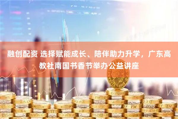 融创配资 选择赋能成长、陪伴助力升学，广东高教社南国书香节举办公益讲座