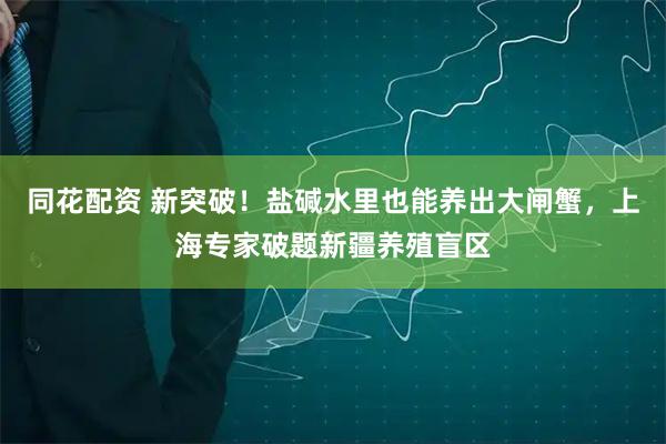 同花配资 新突破！盐碱水里也能养出大闸蟹，上海专家破题新疆养殖盲区
