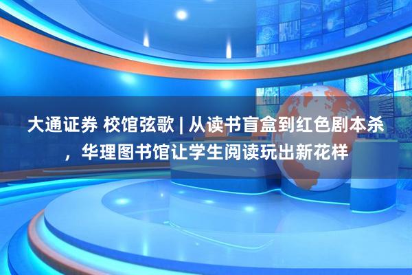 大通证券 校馆弦歌 | 从读书盲盒到红色剧本杀，华理图书馆让学生阅读玩出新花样