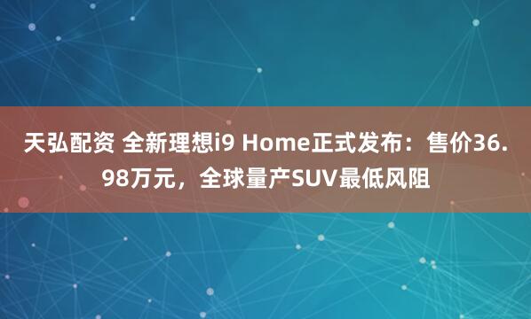 天弘配资 全新理想i9 Home正式发布:售价36.98万元,全球量产SUV最低风阻