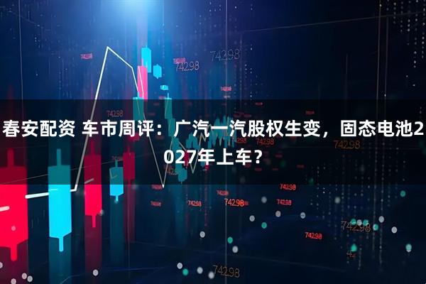 春安配资 车市周评：广汽一汽股权生变，固态电池2027年上车？