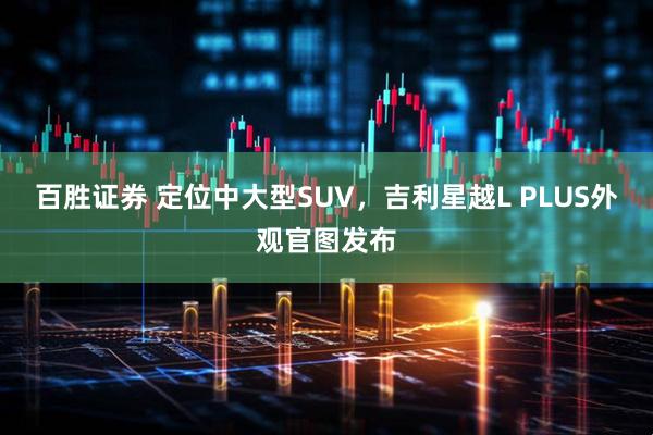 百胜证券 定位中大型SUV，吉利星越L PLUS外观官图发布