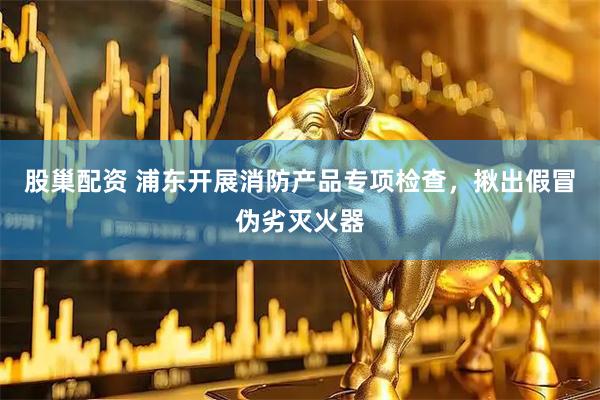 股巢配资 浦东开展消防产品专项检查，揪出假冒伪劣灭火器