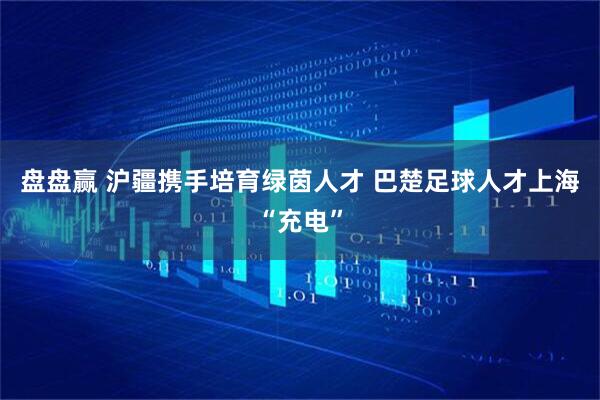 盘盘赢 沪疆携手培育绿茵人才 巴楚足球人才上海“充电”