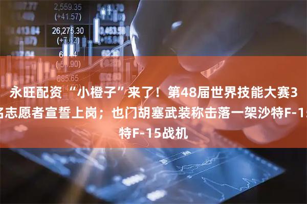 永旺配资 “小橙子”来了!第48届世界技能大赛3881名志愿者宣誓上岗;也门胡塞武装称击落一架沙特F-15战机