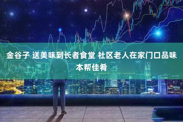 金谷子 送美味到长者食堂 社区老人在家门口品味本帮佳肴
