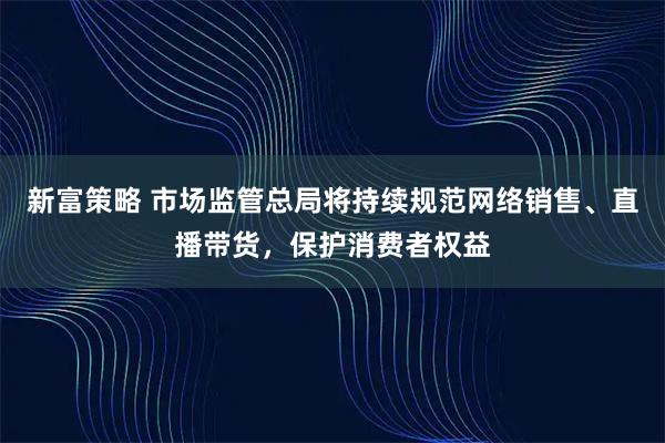 新富策略 市场监管总局将持续规范网络销售、直播带货,保护消费者权益