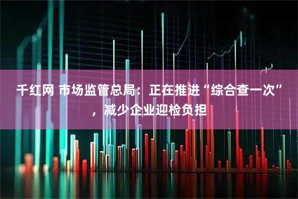 千红网 市场监管总局：正在推进“综合查一次”，减少企业迎检负担